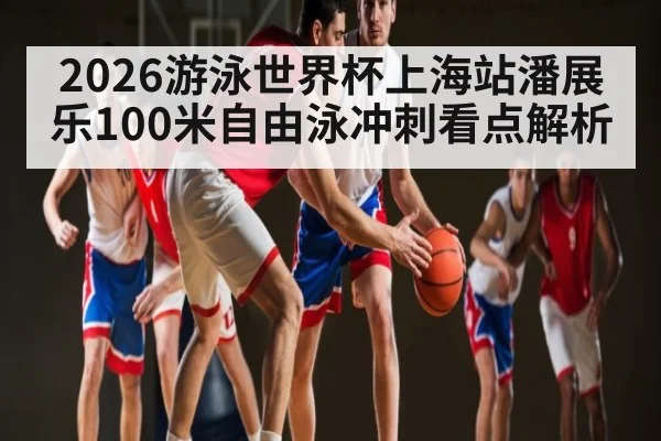 2026游泳世界杯上海站潘展乐100米自由泳冲刺看点解析