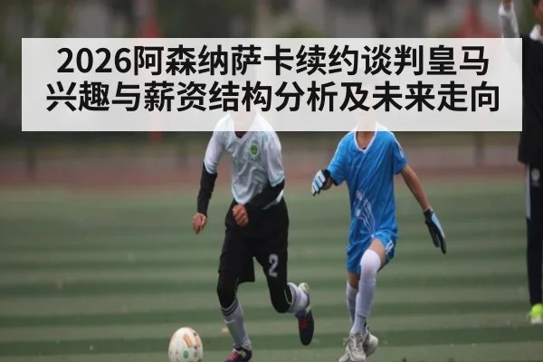 2026阿森纳萨卡续约谈判皇马兴趣与薪资结构分析及未来走向