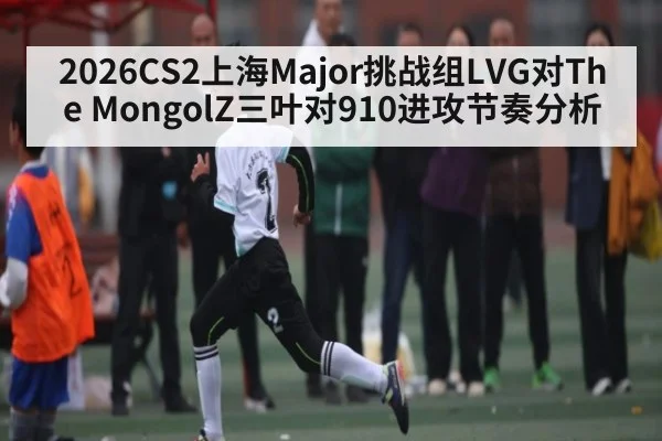 2026CS2上海Major挑战组LVG对The MongolZ三叶对910进攻节奏分析
