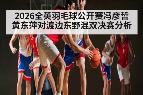 2026全英羽毛球公开赛冯彦哲黄东萍对渡边东野混双决赛分析